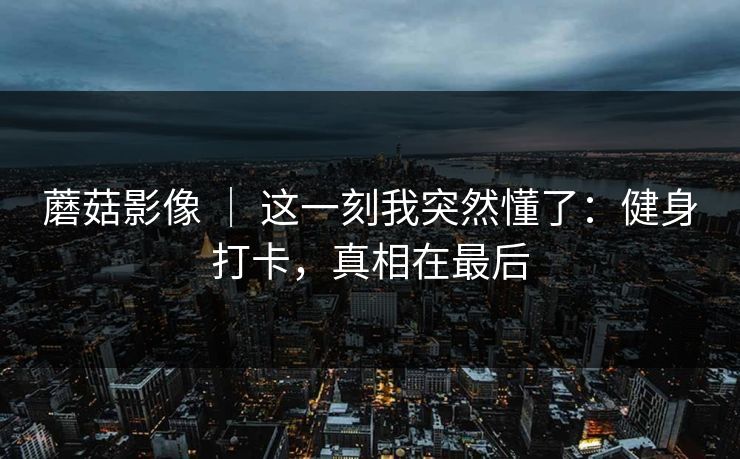 蘑菇影像 | 这一刻我突然懂了:健身打卡,真相在最后 蘑菇影像 | 这一刻我突然懂了:健身打卡,真相在最后