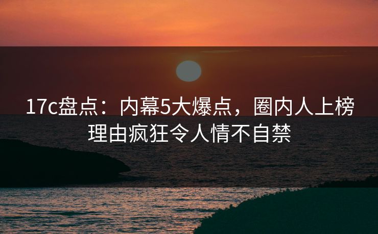 17c盘点：内幕5大爆点，圈内人上榜理由疯狂令人情不自禁