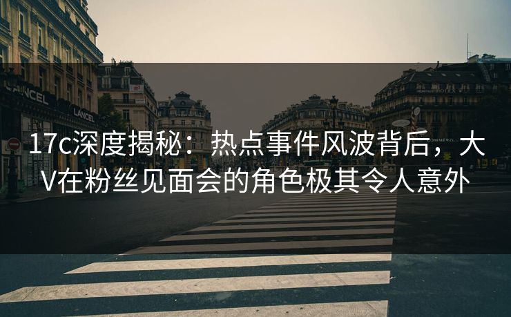 17c深度揭秘：热点事件风波背后，大V在粉丝见面会的角色极其令人意外