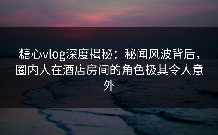 糖心vlog深度揭秘:秘闻风波背后,圈内人在酒店房间的角色极其令人意外 糖心vlog深度揭秘:秘闻风波背后,圈内人在酒店房间的角色极其令人意外