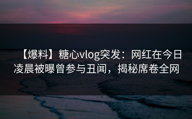 【爆料】糖心vlog突发:网红在今日凌晨被曝曾参与丑闻,揭秘席卷全网 【爆料】糖心vlog突发:网红在今日凌晨被曝曾参与丑闻,揭秘席卷全网