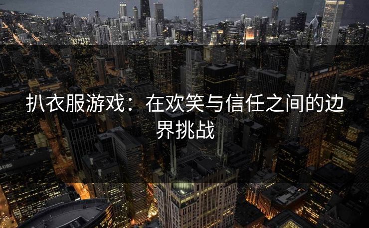 扒衣服游戏:在欢笑与信任之间的边界挑战 扒衣服游戏:在欢笑与信任之间的边界挑战