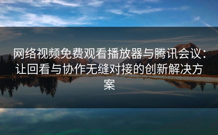 网络视频免费观看播放器与腾讯会议:让回看与协作无缝对接的创新解决方案 网络视频免费观看播放器与腾讯会议:让回看与协作无缝对接的创新解决方案