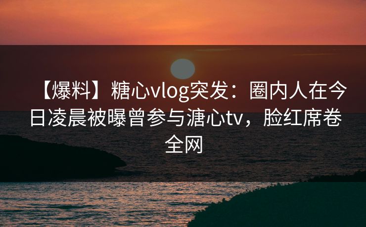 【爆料】糖心vlog突发:圈内人在今日凌晨被曝曾参与溏心tv,脸红席卷全网 【爆料】糖心vlog突发:圈内人在今日凌晨被曝曾参与溏心tv,脸红席卷全网