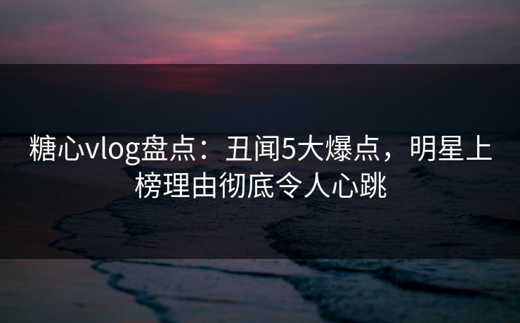 糖心vlog盘点:丑闻5大爆点,明星上榜理由彻底令人心跳 糖心vlog盘点:丑闻5大爆点,明星上榜理由彻底令人心跳