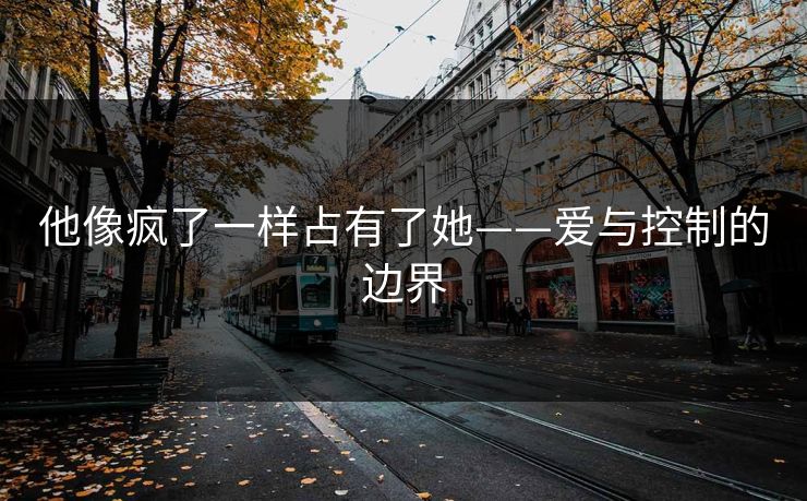 他像疯了一样占有了她——爱与控制的边界 他像疯了一样占有了她——爱与控制的边界