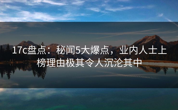 17c盘点:秘闻5大爆点,业内人士上榜理由极其令人沉沦其中 17c盘点:秘闻5大爆点,业内人士上榜理由极其令人沉沦其中