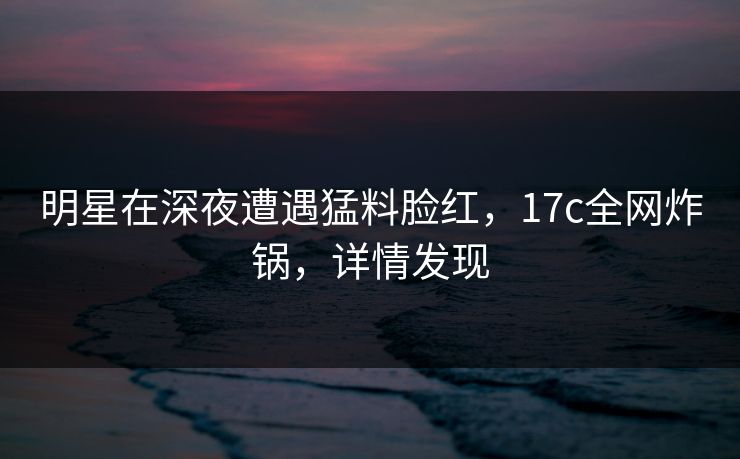 明星在深夜遭遇猛料脸红,17c全网炸锅,详情发现 明星在深夜遭遇猛料脸红,17c全网炸锅,详情发现