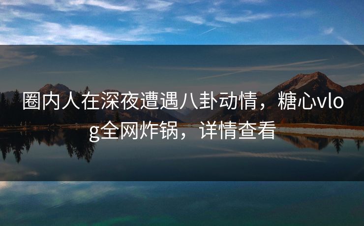 圈内人在深夜遭遇八卦动情,糖心vlog全网炸锅,详情查看 圈内人在深夜遭遇八卦动情,糖心vlog全网炸锅,详情查看