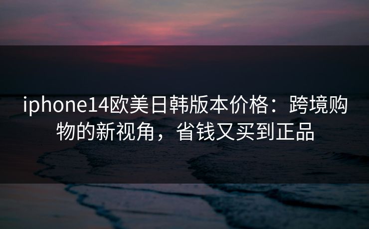 iphone14欧美日韩版本价格:跨境购物的新视角,省钱又买到正品 iphone14欧美日韩版本价格:跨境购物的新视角,省钱又买到正品