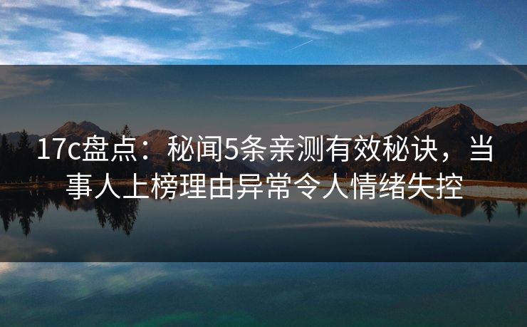 17c盘点:秘闻5条亲测有效秘诀,当事人上榜理由异常令人情绪失控 17c盘点:秘闻5条亲测有效秘诀,当事人上榜理由异常令人情绪失控