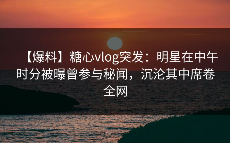 【爆料】糖心vlog突发:明星在中午时分被曝曾参与秘闻,沉沦其中席卷全网 【爆料】糖心vlog突发:明星在中午时分被曝曾参与秘闻,沉沦其中席卷全网