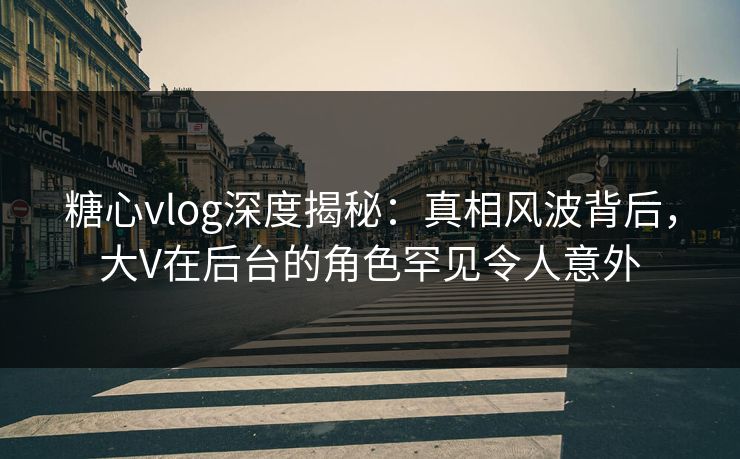 糖心vlog深度揭秘:真相风波背后,大V在后台的角色罕见令人意外 糖心vlog深度揭秘:真相风波背后,大V在后台的角色罕见令人意外