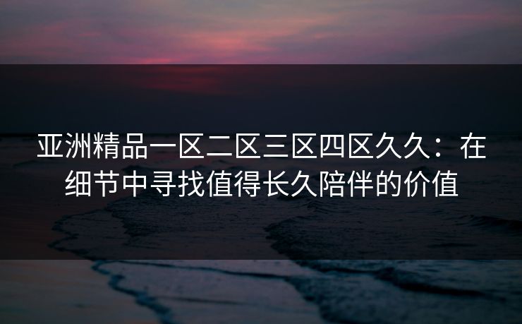 亚洲精品一区二区三区四区久久:在细节中寻找值得长久陪伴的价值 亚洲精品一区二区三区四区久久:在细节中寻找值得长久陪伴的价值