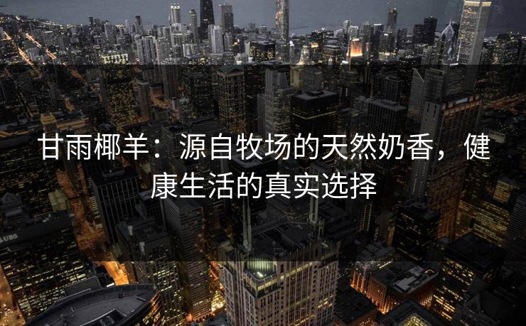 甘雨椰羊:源自牧场的天然奶香,健康生活的真实选择 甘雨椰羊:源自牧场的天然奶香,健康生活的真实选择
