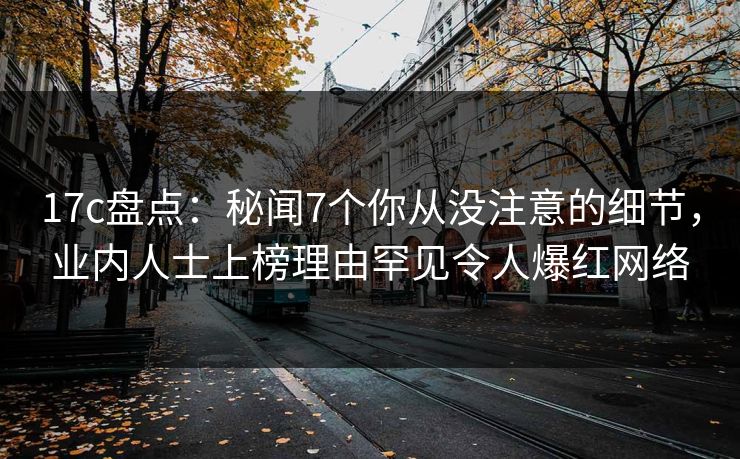 17c盘点：秘闻7个你从没注意的细节，业内人士上榜理由罕见令人爆红网络