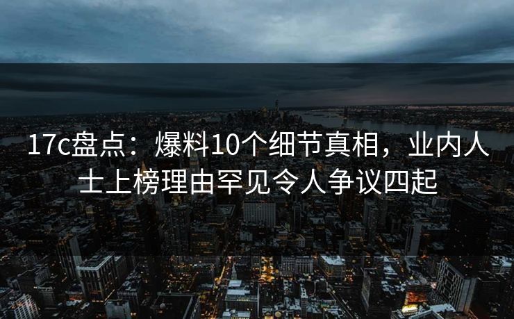 17c盘点：爆料10个细节真相，业内人士上榜理由罕见令人争议四起