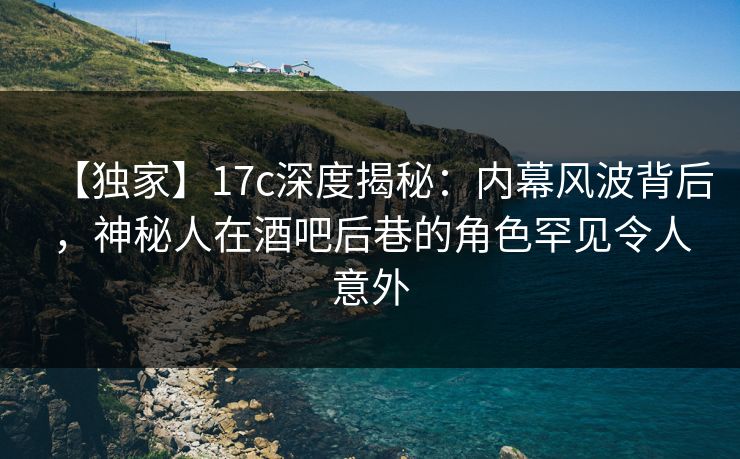 【独家】17c深度揭秘：内幕风波背后，神秘人在酒吧后巷的角色罕见令人意外