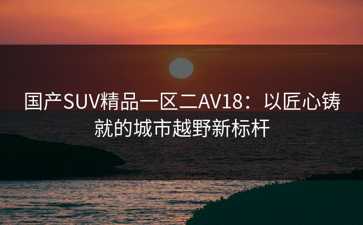 国产SUV精品一区二AV18:以匠心铸就的城市越野新标杆 国产SUV精品一区二AV18:以匠心铸就的城市越野新标杆