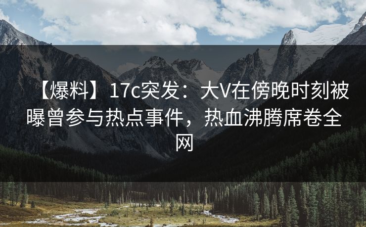 【爆料】17c突发：大V在傍晚时刻被曝曾参与热点事件，热血沸腾席卷全网