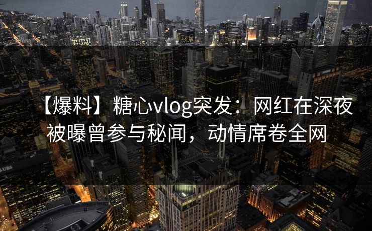 【爆料】糖心vlog突发:网红在深夜被曝曾参与秘闻,动情席卷全网 【爆料】糖心vlog突发:网红在深夜被曝曾参与秘闻,动情席卷全网
