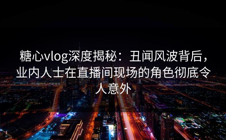 糖心vlog深度揭秘:丑闻风波背后,业内人士在直播间现场的角色彻底令人意外 糖心vlog深度揭秘:丑闻风波背后,业内人士在直播间现场的角色彻底令人意外