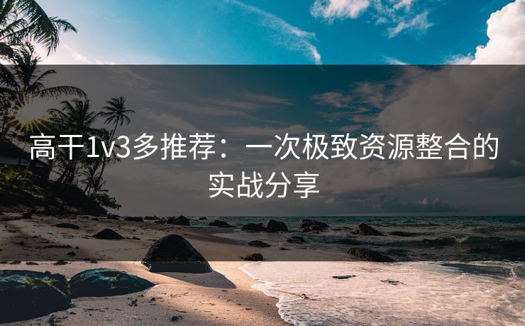 高干1v3多推荐:一次极致资源整合的实战分享 高干1v3多推荐:一次极致资源整合的实战分享