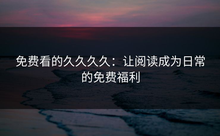 免费看的久久久久:让阅读成为日常的免费福利 免费看的久久久久:让阅读成为日常的免费福利