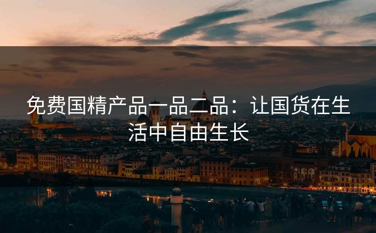 免费国精产品一品二品:让国货在生活中自由生长 免费国精产品一品二品:让国货在生活中自由生长