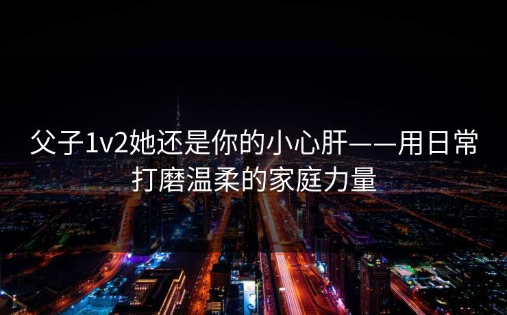 父子1v2她还是你的小心肝——用日常打磨温柔的家庭力量