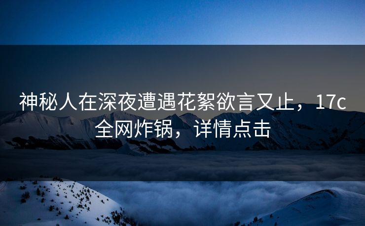 神秘人在深夜遭遇花絮欲言又止,17c全网炸锅,详情点击 神秘人在深夜遭遇花絮欲言又止,17c全网炸锅,详情点击