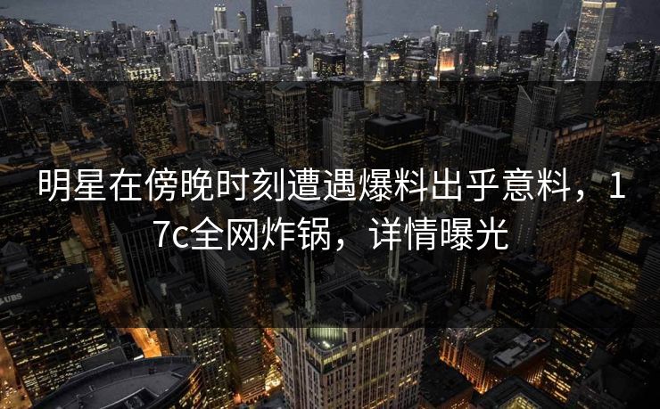 明星在傍晚时刻遭遇爆料出乎意料,17c全网炸锅,详情曝光 明星在傍晚时刻遭遇爆料出乎意料,17c全网炸锅,详情曝光