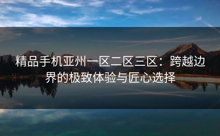 精品手机亚州一区二区三区:跨越边界的极致体验与匠心选择 精品手机亚州一区二区三区:跨越边界的极致体验与匠心选择