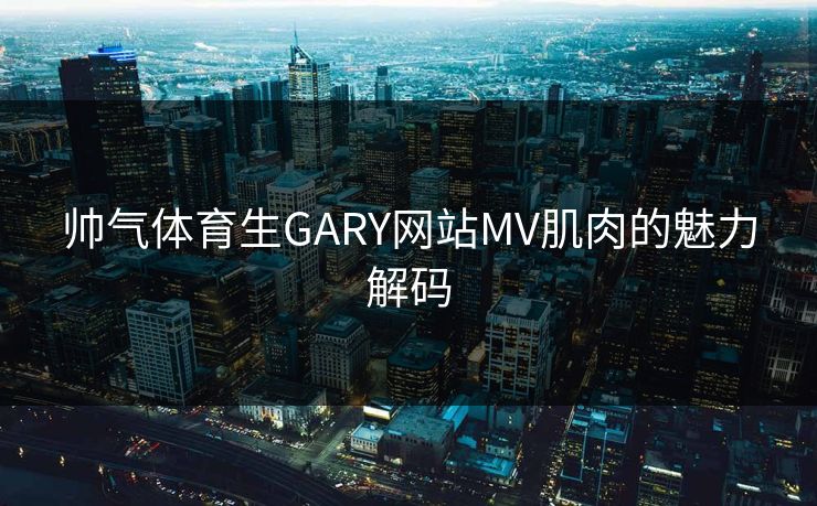 帅气体育生GARY网站MV肌肉的魅力解码 帅气体育生GARY网站MV肌肉的魅力解码