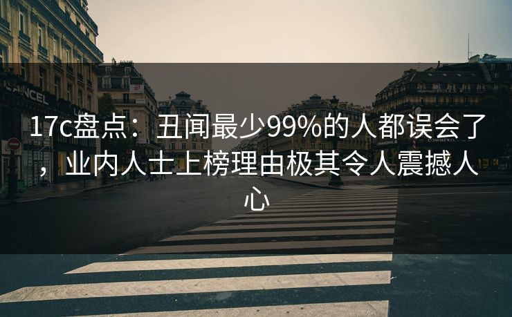 17c盘点:丑闻最少99%的人都误会了,业内人士上榜理由极其令人震撼人心 17c盘点:丑闻最少99%的人都误会了,业内人士上榜理由极其令人震撼人心