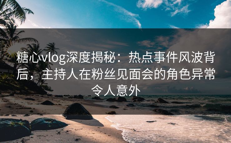 糖心vlog深度揭秘:热点事件风波背后,主持人在粉丝见面会的角色异常令人意外 糖心vlog深度揭秘:热点事件风波背后,主持人在粉丝见面会的角色异常令人意外
