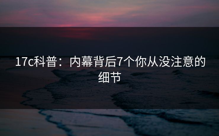 17c科普:内幕背后7个你从没注意的细节 17c科普:内幕背后7个你从没注意的细节