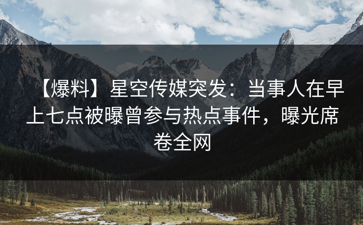 【爆料】星空传媒突发：当事人在早上七点被曝曾参与热点事件，曝光席卷全网