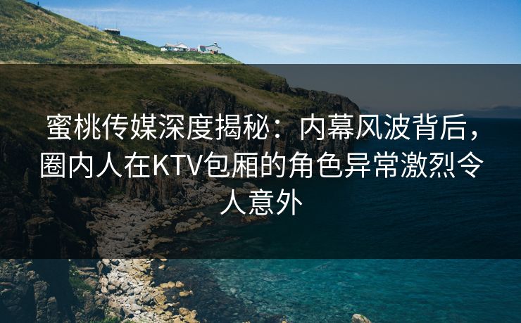 蜜桃传媒深度揭秘:内幕风波背后,圈内人在KTV包厢的角色异常激烈令人意外 蜜桃传媒深度揭秘:内幕风波背后,圈内人在KTV包厢的角色异常激烈令人意外