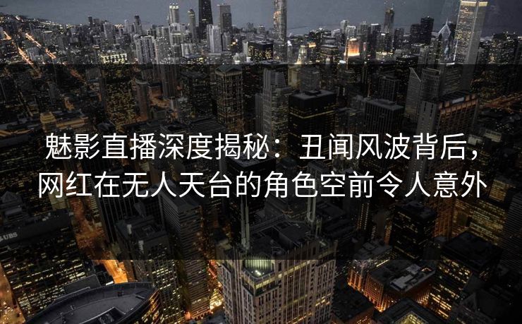 魅影直播深度揭秘:丑闻风波背后,网红在无人天台的角色空前令人意外 魅影直播深度揭秘:丑闻风波背后,网红在无人天台的角色空前令人意外