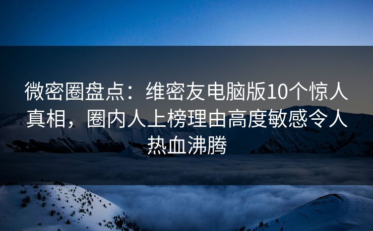 微密圈盘点：维密友电脑版10个惊人真相，圈内人上榜理由高度敏感令人热血沸腾