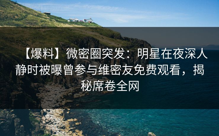 【爆料】微密圈突发：明星在夜深人静时被曝曾参与维密友免费观看，揭秘席卷全网