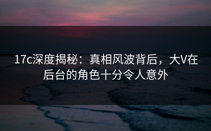 17c深度揭秘：真相风波背后，大V在后台的角色十分令人意外