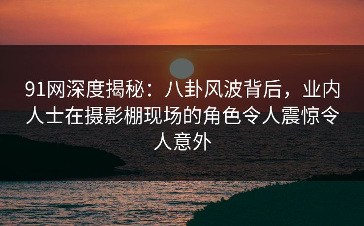 91网深度揭秘：八卦风波背后，业内人士在摄影棚现场的角色令人震惊令人意外