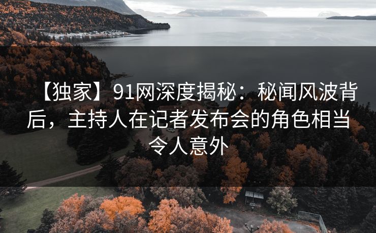 【独家】91网深度揭秘:秘闻风波背后,主持人在记者发布会的角色相当令人意外 【独家】91网深度揭秘:秘闻风波背后,主持人在记者发布会的角色相当令人意外