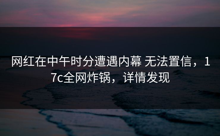 网红在中午时分遭遇内幕 无法置信，17c全网炸锅，详情发现