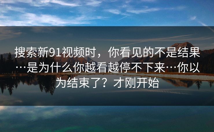 搜索新91视频时，你看见的不是结果…是为什么你越看越停不下来…你以为结束了？才刚开始
