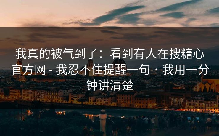 我真的被气到了：看到有人在搜糖心官方网 - 我忍不住提醒一句 · 我用一分钟讲清楚