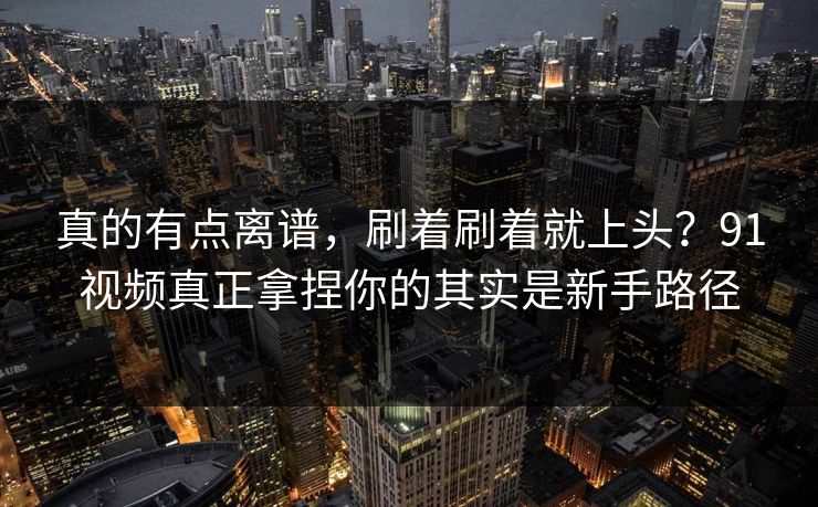 真的有点离谱，刷着刷着就上头？91视频真正拿捏你的其实是新手路径