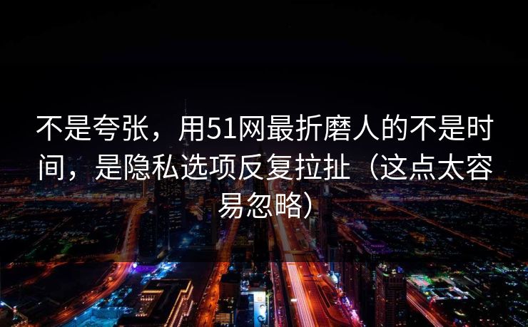 不是夸张，用51网最折磨人的不是时间，是隐私选项反复拉扯（这点太容易忽略）